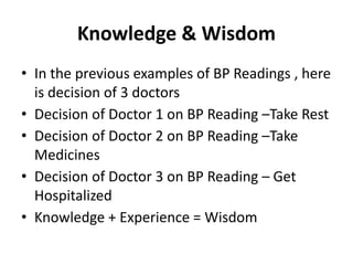 Knowledge & Wisdom
• In the previous examples of BP Readings , here
is decision of 3 doctors
• Decision of Doctor 1 on BP Reading –Take Rest
• Decision of Doctor 2 on BP Reading –Take
Medicines
• Decision of Doctor 3 on BP Reading – Get
Hospitalized
• Knowledge + Experience = Wisdom
 