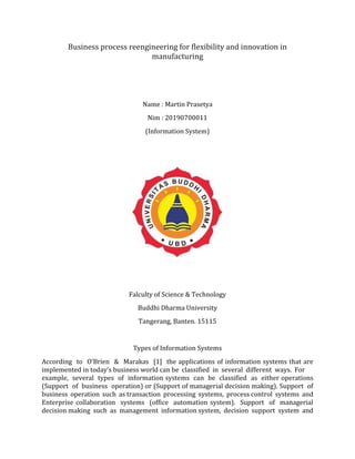 Business process reengineering for flexibility and innovation in
manufacturing
Name : Martin Prasetya
Nim : 20190700011
(Information System)
Falculty of Science & Technology
Buddhi Dharma University
Tangerang, Banten. 15115
Types of Information Systems
According to O’Brien & Marakas [1] the applications of information systems that are
implemented in today’s business world can be classified in several different ways. For
example, several types of information systems can be classified as either operations
(Support of business operation) or (Support of managerial decision making). Support of
business operation such as transaction processing systems, process control systems and
Enterprise collaboration systems (office automation system). Support of managerial
decision making such as management information system, decision support system and
 
