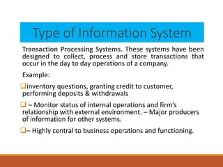Type of Information System
Transaction Processing Systems. These systems have been
designed to collect, process and store transactions that
occur in the day to day operations of a company.
Example:
inventory questions, granting credit to customer,
performing deposits & withdrawals
 – Monitor status of internal operations and firm’s
relationship with external environment. – Major producers
of information for other systems.
– Highly central to business operations and functioning.
 