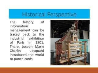 Historical Perspective
The history of
information
management can be
traced back to the
industrial exhibition
of Paris in 1801.
There, Joseph Marie
Charles Jacquard
introduced the world
to punch cards.
 