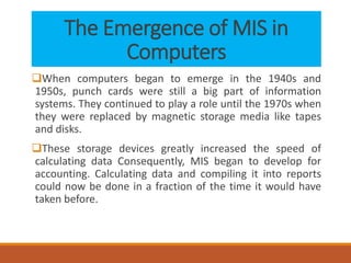 The Emergence of MIS in
Computers
When computers began to emerge in the 1940s and
1950s, punch cards were still a big part of information
systems. They continued to play a role until the 1970s when
they were replaced by magnetic storage media like tapes
and disks.
These storage devices greatly increased the speed of
calculating data Consequently, MIS began to develop for
accounting. Calculating data and compiling it into reports
could now be done in a fraction of the time it would have
taken before.
 