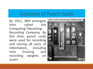 Evolution of Punch Cards
By 1911, IBM emerged,
then called the
Computing-Tabulating-
Recording Company. By
this time, punch cards
were used for recording
and storing all sorts of
information, including
time tracking and
recording weights on
scales
 