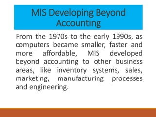 MIS Developing Beyond
Accounting
From the 1970s to the early 1990s, as
computers became smaller, faster and
more affordable, MIS developed
beyond accounting to other business
areas, like inventory systems, sales,
marketing, manufacturing processes
and engineering.
 