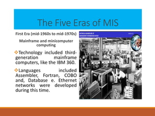 The Five Eras of MIS
First Era (mid-1960s to mid-1970s)
Mainframe and minicomputer
computing
Technology included third-
generation mainframe
computers, like the IBM 360.
Languages included
Assembler, Fortran, COBO
and, Database e. Ethernet
networks were developed
during this time.
 