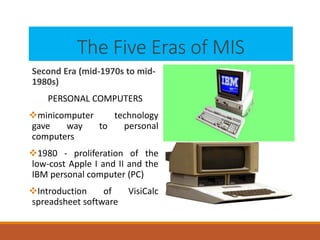 The Five Eras of MIS
Second Era (mid-1970s to mid-
1980s)
PERSONAL COMPUTERS
minicomputer technology
gave way to personal
computers
1980 - proliferation of the
low-cost Apple I and II and the
IBM personal computer (PC)
Introduction of VisiCalc
spreadsheet software
 