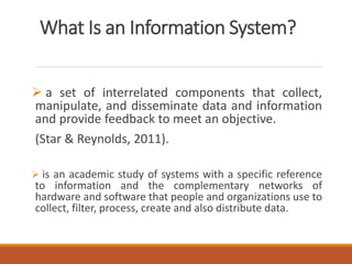 What Is an Information System?
 a set of interrelated components that collect,
manipulate, and disseminate data and information
and provide feedback to meet an objective.
(Star & Reynolds, 2011).
 is an academic study of systems with a specific reference
to information and the complementary networks of
hardware and software that people and organizations use to
collect, filter, process, create and also distribute data.
 