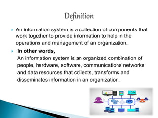  An information system is a collection of components that
work together to provide information to help in the
operations and management of an organization.
 In other words,
An information system is an organized combination of
people, hardware, software, communications networks
and data resources that collects, transforms and
disseminates information in an organization.
 