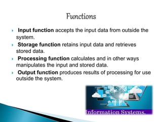  Input function accepts the input data from outside the
system.
 Storage function retains input data and retrieves
stored data.
 Processing function calculates and in other ways
manipulates the input and stored data.
 Output function produces results of processing for use
outside the system.
 