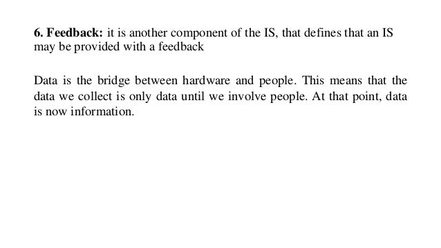 6. Feedback: it is another component of the IS, that defines that an IS
may be provided with a feedback
Data is the bridge between hardware and people. This means that the
data we collect is only data until we involve people. At that point, data
is now information.
 