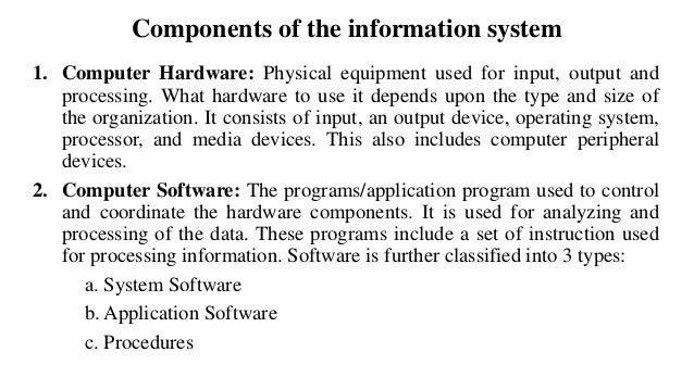 Components of the information system
1. Computer Hardware: Physical equipment used for input, output and
processing. What hardware to use it depends upon the type and size of
the organization. It consists of input, an output device, operating system,
processor, and media devices. This also includes computer peripheral
devices.
2. Computer Software: The programs/application program used to control
and coordinate the hardware components. It is used for analyzing and
processing of the data. These programs include a set of instruction used
for processing information. Software is further classified into 3 types:
a. System Software
b. Application Software
c. Procedures
 