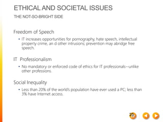 25
ETHICALAND SOCIETAL ISSUES
THE NOT-SO-BRIGHT SIDE
Freedom of Speech
• IT increases opportunities for pornography, hate speech, intellectual
property crime, an d other intrusions; prevention may abridge free
speech.
IT Professionalism
• No mandatory or enforced code of ethics for IT professionals--unlike
other professions.
Social Inequality
• Less than 20% of the world’s population have ever used a PC; less than
3% have Internet access.
 