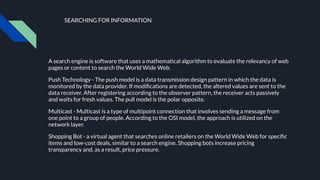 SEARCHING FOR INFORMATION
A search engine is software that uses a mathematical algorithm to evaluate the relevancy of web
pages or content to search the World Wide Web.
Push Technology - The push model is a data transmission design pattern in which the data is
monitored by the data provider. If modiﬁcations are detected, the altered values are sent to the
data receiver. After registering according to the observer pattern, the receiver acts passively
and waits for fresh values. The pull model is the polar opposite.
Multicast - Multicast is a type of multipoint connection that involves sending a message from
one point to a group of people. According to the OSI model, the approach is utilized on the
network layer.
Shopping Bot - a virtual agent that searches online retailers on the World Wide Web for speciﬁc
items and low-cost deals, similar to a search engine. Shopping bots increase pricing
transparency and, as a result, price pressure.
 