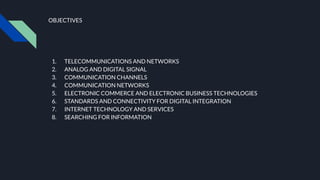 OBJECTIVES
1. TELECOMMUNICATIONS AND NETWORKS
2. ANALOG AND DIGITAL SIGNAL
3. COMMUNICATION CHANNELS
4. COMMUNICATION NETWORKS
5. ELECTRONIC COMMERCE AND ELECTRONIC BUSINESS TECHNOLOGIES
6. STANDARDS AND CONNECTIVITY FOR DIGITAL INTEGRATION
7. INTERNET TECHNOLOGY AND SERVICES
8. SEARCHING FOR INFORMATION
 
