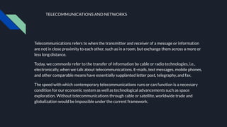TELECOMMUNICATIONS AND NETWORKS
Telecommunications refers to when the transmitter and receiver of a message or information
are not in close proximity to each other, such as in a room, but exchange them across a more or
less long distance.
Today, we commonly refer to the transfer of information by cable or radio technologies, i.e.,
electronically, when we talk about telecommunications. E-mails, text messages, mobile phones,
and other comparable means have essentially supplanted letter post, telegraphy, and fax.
The speed with which contemporary telecommunications runs or can function is a necessary
condition for our economic system as well as technological advancements such as space
exploration. Without telecommunications through cable or satellite, worldwide trade and
globalization would be impossible under the current framework.
 