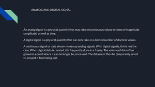 ANALOG AND DIGITAL SIGNAL
An analog signal is a physical quantity that may take on continuous values in terms of magnitude
(amplitude) as well as time.
A digital signal is a physical quantity that can only take on a limited number of discrete values.
A continuous signal or data stream makes up analog signals. With digital signals, this is not the
case. When digital data is created, it is frequently done in a frenzy. The volume of data often
grows to a point where it can no longer be processed. The data must then be temporarily saved
to prevent it from being lost.
 