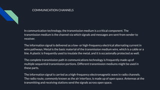 COMMUNICATION CHANNELS
In communication technology, the transmission medium is a critical component. The
transmission medium is the channel via which signals and messages are sent from sender to
receiver.
The information signal is delivered as a low- or high-frequency electrical alternating current in
wire pathways. Metal is the basic material of the transmission medium wire, which is a cable or a
line. A plastic is frequently used to insulate the metal, and it is occasionally protected as well.
The complete transmission path in communications technology is frequently made up of
multiple sequential transmission portions. Different transmission mediums might be used in
these parts.
The information signal is carried as a high-frequency electromagnetic wave in radio channels.
The radio route, commonly known as the air interface, is made up of open space. Antennas at the
transmitting and receiving stations send the signals across open space.
 