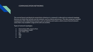 COMMUNICATION NETWORKS
The normal layout and physical connectivity of devices in a network is referred to as network topology.
Devices are hosts that actively use the network, such as clients and servers. This also comprises network
components with a distribution function, such as switches and routers, which ensure that all network
subscribers may establish a logical link with one another.
Types of network topologies:
● Point-to-Point (PtP) / Point-to-Point
● Point-to-Multipoint (PtMP)
● Line / Chain / Line
● Bus
● Ring
● Tree
● Star
●
 