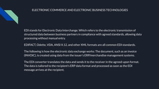 ELECTRONIC COMMERCE AND ELECTRONIC BUSINESS TECHNOLOGIES
EDI stands for Electronic Data Interchange. Which refers to the electronic transmission of
structured data between business partners in compliance with agreed standards, allowing data
processing without manual entry.
EDIFACT, Odette, VDA, ANSI X.12, and other XML formats are all common EDI standards.
The following is how the electronic data exchange works: The document, such as an invoice
(INVOIC), is created using data from the issuer's ERP/merchandise management systems.
The EDI converter translates the data and sends it to the receiver in the agreed-upon format.
The data is tailored to the recipient's ERP data format and processed as soon as the EDI
message arrives at the recipient.
 