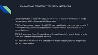STANDARDS AND CONNECTIVITY FOR DIGITAL INTEGRATION
Data or information on one electronic device can be read or altered by another device using a
common format, which is known as digital integration.
OSI (Open Systems Interconnect) - The ISO/OSI layer model has become a reference model in IT
to provide faultless communication between devices from different manufacturers and to
standardize them.
TCP/IP (Transmission Control Protocol/Internet Protocol) is a set of protocols that serve as the
foundation for the Internet and other networks.
ISP - Internet Service Provider (ISP) is a broad word that refers to any company that provides
Internet-related services.
 