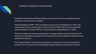 INTERNET TECHNOLOGY AND SERVICES
The Domain Name System (DNS) converts a user's search term into an IP address that a
computer may use to access a website.
Internet Telephony (VolP) - Internet telephony, also known as IP telephony or VoIP, is the
transmission of voice and data over the Internet Protocol (IP) rather than over the public
switched telephone network (PSTN), as with traditional analog telephony or ISDN.
Telnet is the name of a network protocol that is no longer widely used on the Internet. The
character-oriented data exchange via a TCP connection is the foundation of this well-known
client/server protocol.
File Transfer Protocol - It is therefore a protocol, or, to be more exact, a communication
protocol. FTP is a protocol for controlling data transfer between machines on a network.
 