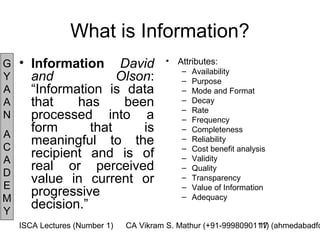 What is Information?
G   • Information David                 •   Attributes:
                                             –   Availability
Y     and             Olson:                 –   Purpose
A     “Information is data                   –   Mode and Format
A     that    has      been                  –
                                             –
                                                 Decay
                                                 Rate
N     processed into a                       –   Frequency
A
      form       that     is                 –   Completeness

C
      meaningful to the                      –
                                             –
                                                 Reliability
                                                 Cost benefit analysis
A
      recipient and is of                    –   Validity
D
      real or perceived                      –   Quality

E
      value in current or                    –   Transparency
                                             –   Value of Information
M
      progressive                            –   Adequacy
Y
      decision.”
    ISCA Lectures (Number 1)   CA Vikram S. Mathur (+91-9998090111) (ahmedabadfc
                                                                17
 