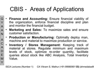 CBIS - Areas of Applications
G • Finance and Accounting: Ensure financial viability of
Y   the organization, enforce financial discipline and plan
A   and monitor the financial budget.
A • Marketing and Sales: To maximize sales and ensure
N   customer satisfaction.
  • Production or Manufacturing: Optimally deploy man,
A   machine and material to maximize production or service.
C • Inventory / Stores Management: Keeping track of
A   material at stores. Regulate minimum and maximum
D   levels of stock, optimize re-order quantity, facilitate
E   queries about stock like ABC Analysis, Total Inventory
M   Value.
Y
   ISCA Lectures (Number 1)   CA Vikram S. Mathur (+91-9998090111) (ahmedabadfc
                                                               22
 