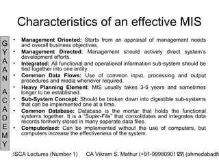 Characteristics of an effective MIS
    •   Management Oriented: Starts from an appraisal of management needs
G       and overall business objectives.
Y   •   Management Directed: Management should actively direct system’s
        development efforts.
A   •   Integrated: All functional and operational information sub-system should be
A       tied together into one entity.
    •   Common Data Flows: Use of common input, processing and output
N       procedures and media whenever required.
    •   Heavy Planning Element: MIS usually takes 3-5 years and sometimes
A       longer to be established.
C   •   Sub-System Concept: Should be broken down into digestible sub-systems
        that can be implemented one at a time.
A   •   Common Database: Database is the mortar that holds the functional
D       systems together. It is a “Super-File” that consolidates and integrates data
        records formerly stored in many seperate data files.
E   •   Computerized: Can be implemented without the use of computers, but
        computers increase the effectiveness of the system.
M
Y
    ISCA Lectures (Number 1)      CA Vikram S. Mathur (+91-9998090111) (ahmedabadfc
                                                                   27
 