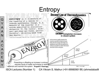 Entropy
G
Y
A
A
N
A
C
A
D
E
M             Presenting or offsetting an increase in entropy
Y              requires inputs of matter and energy to repair,
     replenish and maintain the system : Negative Entropy

    ISCA Lectures (Number 1)                    CA Vikram S. Mathur (+91-9998090111) (ahmedabadfc
                                                                                 6
 