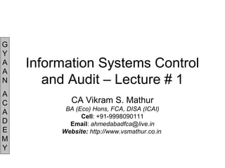 G
Y
A
A
N
A
C
A
D
E
M
Y
Information Systems Control
and Audit – Lecture # 1
CA Vikram S. Mathur
BA (Eco) Hons, FCA, DISA (ICAI)
Cell: +91-9998090111
Email: ahmedabadfca@live.in
Website: http://www.vsmathur.co.in
 