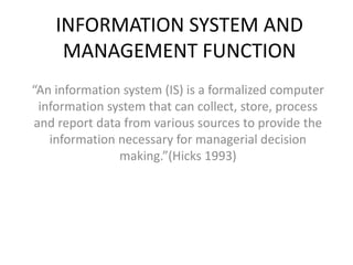 INFORMATION SYSTEM AND
     MANAGEMENT FUNCTION
“An information system (IS) is a formalized computer
 information system that can collect, store, process
and report data from various sources to provide the
   information necessary for managerial decision
               making.”(Hicks 1993)
 
