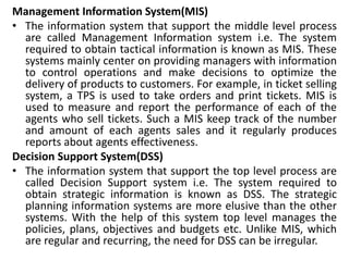 Management Information System(MIS)
• The information system that support the middle level process
are called Management Information system i.e. The system
required to obtain tactical information is known as MIS. These
systems mainly center on providing managers with information
to control operations and make decisions to optimize the
delivery of products to customers. For example, in ticket selling
system, a TPS is used to take orders and print tickets. MIS is
used to measure and report the performance of each of the
agents who sell tickets. Such a MIS keep track of the number
and amount of each agents sales and it regularly produces
reports about agents effectiveness.
Decision Support System(DSS)
• The information system that support the top level process are
called Decision Support system i.e. The system required to
obtain strategic information is known as DSS. The strategic
planning information systems are more elusive than the other
systems. With the help of this system top level manages the
policies, plans, objectives and budgets etc. Unlike MIS, which
are regular and recurring, the need for DSS can be irregular.
 