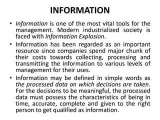 INFORMATION
• Information is one of the most vital tools for the
management. Modern industrialized society is
faced with Information Explosion.
• Information has been regarded as an important
resource since companies spend major chunk of
their costs towards collecting, processing and
transmitting the information to various levels of
management for their uses.
• Information may be defined in simple words as
the processed data on which decisions are taken.
For the decisions to be meaningful, the processed
data must possess the characteristics of being in
time, accurate, complete and given to the right
person to get qualified as information.
 