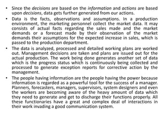 • Since the decisions are based on the information and actions are based
upon decisions, data gets further generated from our actions.
• Data is the facts, observations and assumptions. In a production
environment, the marketing personnel collect the market data. It may
consists of actual facts regarding the sales made and the market
demands or a forecast made by their observation of the market
demands their assumptions for the expected increase in sales, which is
passed to the production department.
• The data is analyzed, processed and detailed working plans are worked
out. Management decisions are taken and plans are issued out for the
actual production. The work being done generates another set of data
which is the progress status which is continuously being collected and
processed to generate exception reports for corrective action by the
management.
• The people having information are the people having the power because
information is regarded as a powerful tool for the success of a manager.
Planners, forecasters, managers, supervisors, system designers and even
the workers are becoming aware of the heavy amount of data which
they need to generate and get to discharge their functions properly. All
these functionaries have a great and complex deal of interactions in
their work invading a good communication system.
 