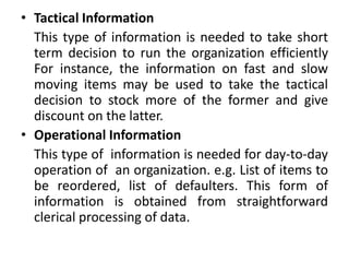 • Tactical Information
This type of information is needed to take short
term decision to run the organization efficiently
For instance, the information on fast and slow
moving items may be used to take the tactical
decision to stock more of the former and give
discount on the latter.
• Operational Information
This type of information is needed for day-to-day
operation of an organization. e.g. List of items to
be reordered, list of defaulters. This form of
information is obtained from straightforward
clerical processing of data.
 