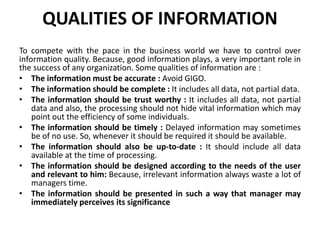 QUALITIES OF INFORMATION
To compete with the pace in the business world we have to control over
information quality. Because, good information plays, a very important role in
the success of any organization. Some qualities of information are :
• The information must be accurate : Avoid GIGO.
• The information should be complete : It includes all data, not partial data.
• The information should be trust worthy : It includes all data, not partial
data and also, the processing should not hide vital information which may
point out the efficiency of some individuals.
• The information should be timely : Delayed information may sometimes
be of no use. So, whenever it should be required it should be available.
• The information should also be up-to-date : It should include all data
available at the time of processing.
• The information should be designed according to the needs of the user
and relevant to him: Because, irrelevant information always waste a lot of
managers time.
• The information should be presented in such a way that manager may
immediately perceives its significance
 