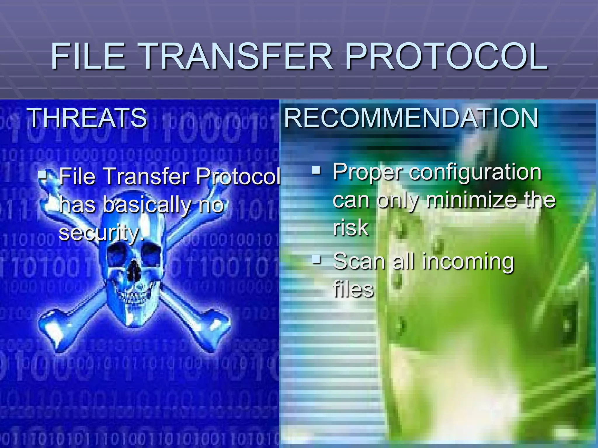 FILE TRANSFER PROTOCOL
THREATS                    RECOMMENDATION

 File Transfer Protocol     Proper configuration
  has basically no            can only minimize the
  security.                   risk
                             Scan all incoming
                              files
 