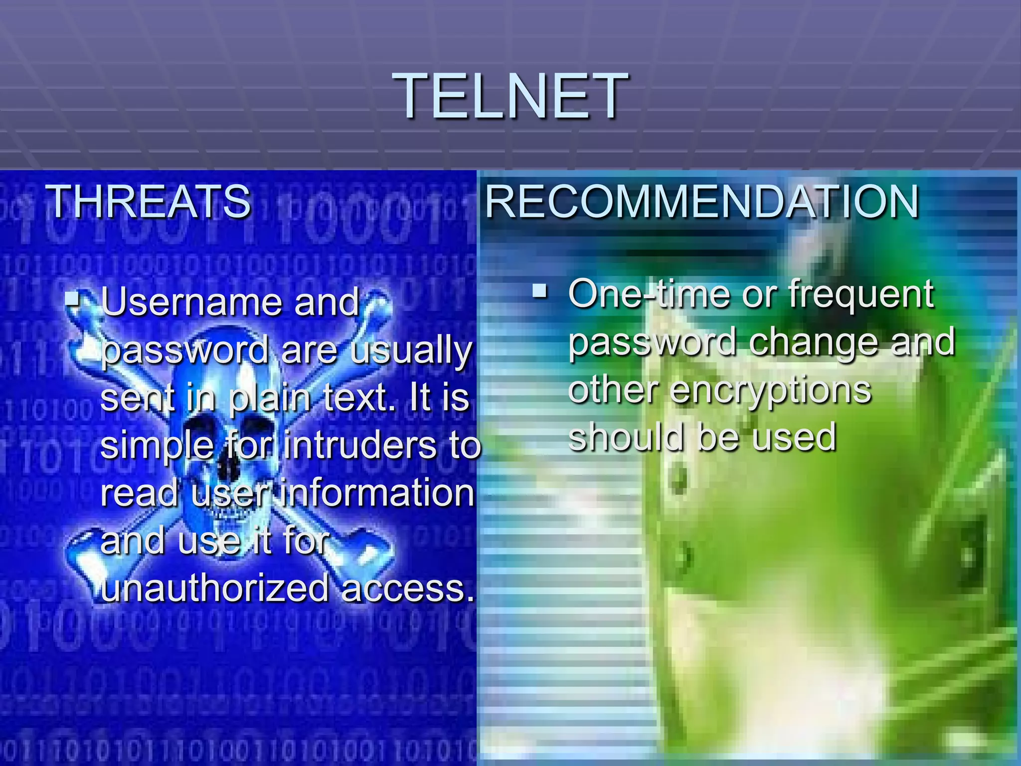 TELNET
THREATS                      RECOMMENDATION

 Username and                 One-time or frequent
 password are usually           password change and
 sent in plain text. It is      other encryptions
 simple for intruders to        should be used
 read user information
 and use it for
 unauthorized access.
 