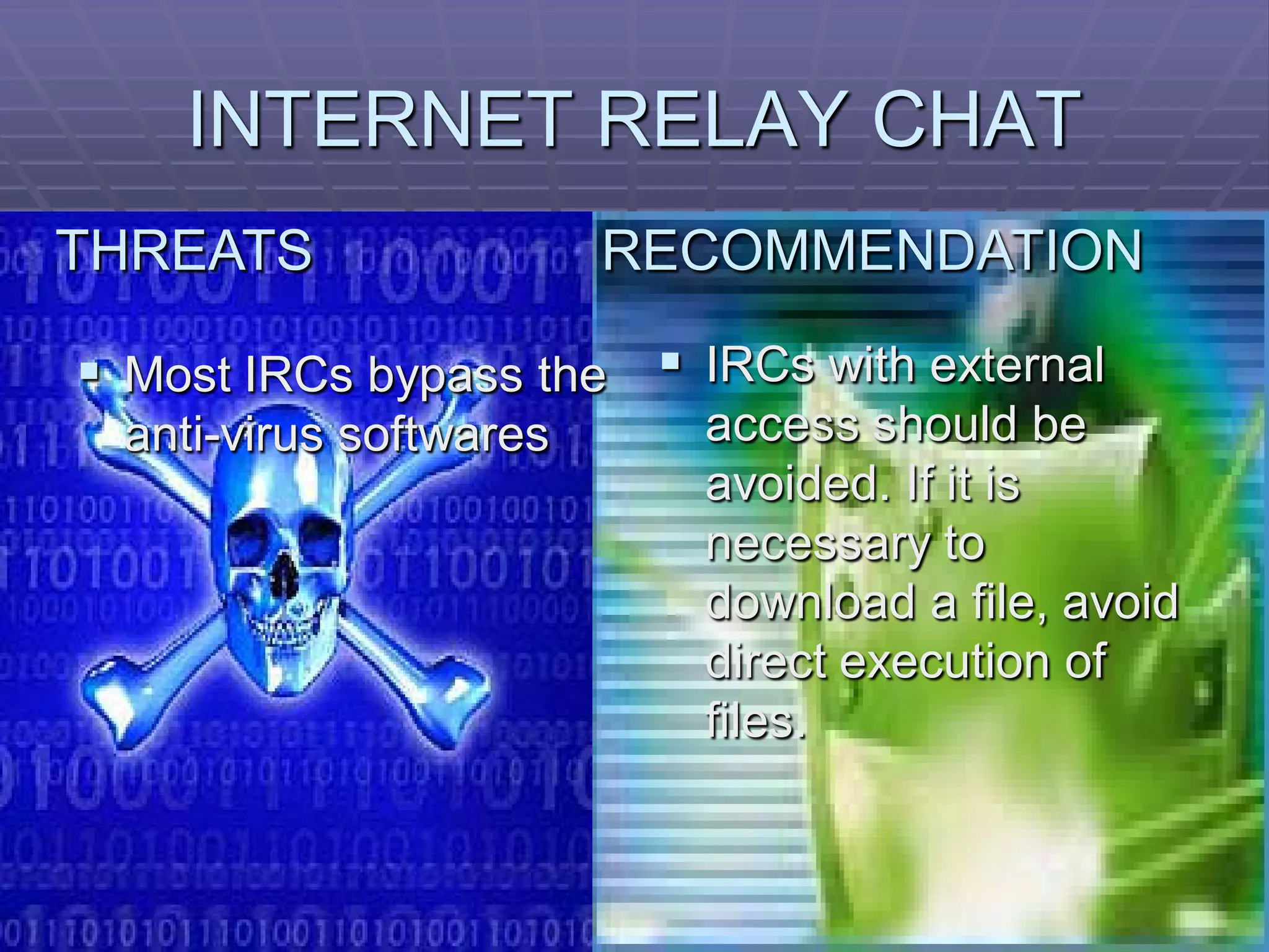 INTERNET RELAY CHAT
THREATS                 RECOMMENDATION

 Most IRCs bypass the  IRCs with external
 anti-virus softwares     access should be
                          avoided. If it is
                          necessary to
                          download a file, avoid
                          direct execution of
                          files.
 