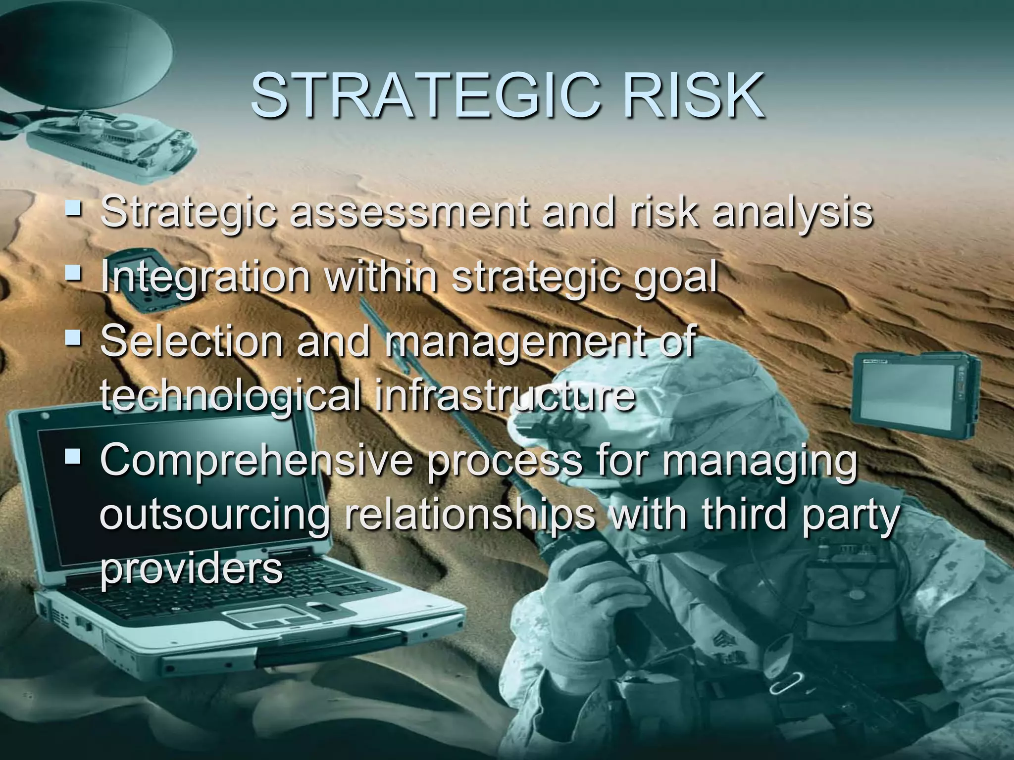 STRATEGIC RISK
 Strategic assessment and risk analysis
 Integration within strategic goal
 Selection and management of
  technological infrastructure
 Comprehensive process for managing
  outsourcing relationships with third party
  providers
 