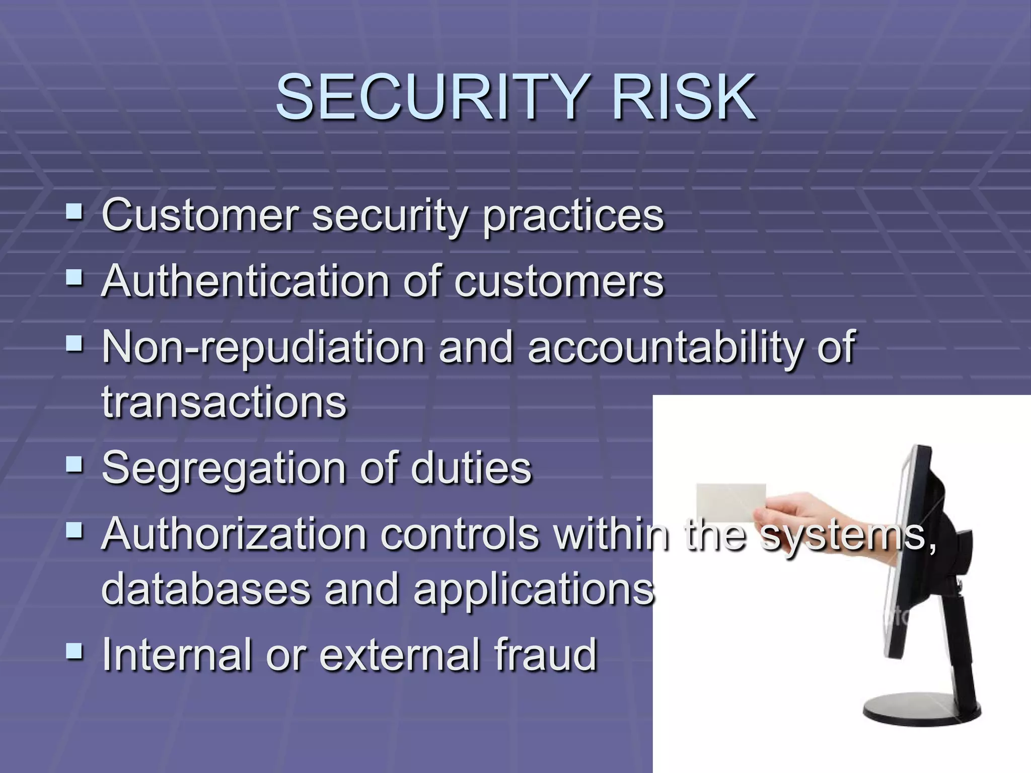 SECURITY RISK
 Customer security practices
 Authentication of customers
 Non-repudiation and accountability of
  transactions
 Segregation of duties
 Authorization controls within the systems,
  databases and applications
 Internal or external fraud
 