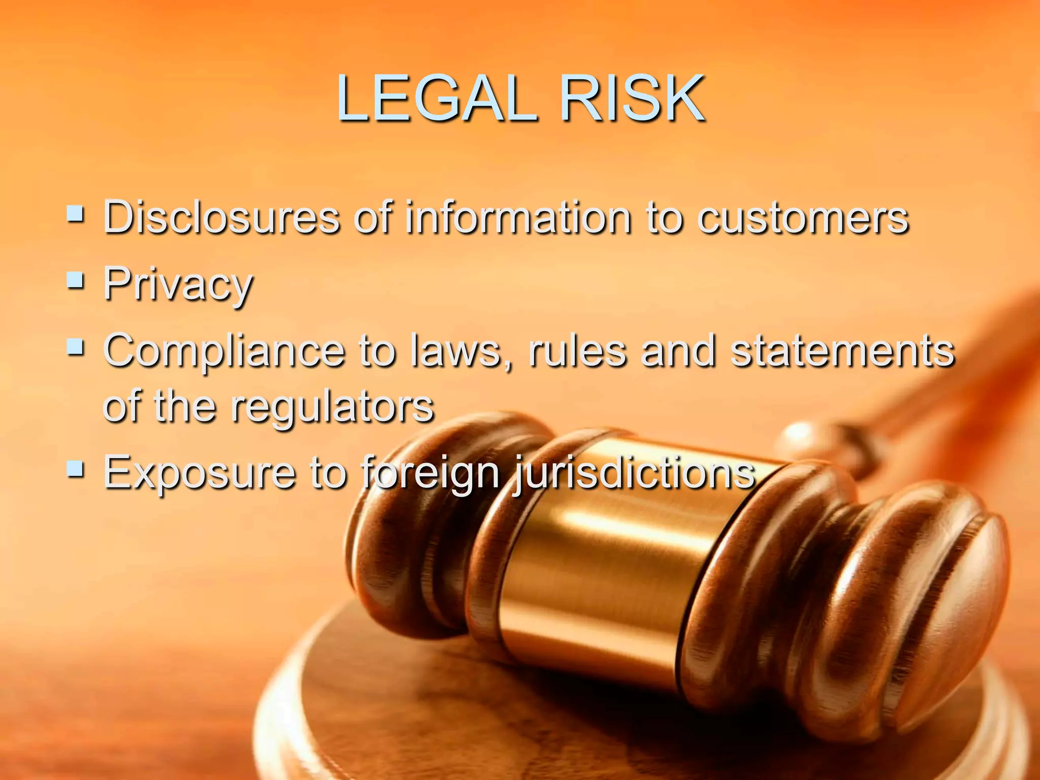 LEGAL RISK
 Disclosures of information to customers
 Privacy
 Compliance to laws, rules and statements
  of the regulators
 Exposure to foreign jurisdictions
 