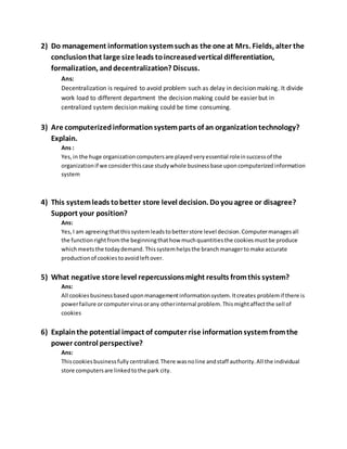 2) Do management informationsystemsuchas the one at Mrs. Fields, alter the
conclusionthat large size leads toincreasedvertical differentiation,
formalization, anddecentralization? Discuss.
Ans:
Decentralization is required to avoid problem such as delay in decision making. It divide
work load to different department the decision making could be easier but in
centralized system decision making could be time consuming.
3) Are computerizedinformationsystemparts of an organizationtechnology?
Explain.
Ans :
Yes,in the huge organizationcomputersare playedveryessential roleinsuccessof the
organizationif we considerthiscase studywhole businessbase uponcomputerizedinformation
system
4) This systemleads tobetter store level decision. Doyouagree or disagree?
Support your position?
Ans:
Yes, I am agreeingthatthissystemleadstobetterstore level decision.Computermanagesall
the functionrightfromthe beginningthathow muchquantitiesthe cookiesmustbe produce
whichmeetsthe todaydemand. Thissystemhelpsthe branchmanagertomake accurate
productionof cookiestoavoidleftover.
5) What negative store level repercussionsmight results fromthis system?
Ans:
All cookiesbusinessbaseduponmanagementinformationsystem.Itcreates problemif there is
powerfailure orcomputervirusorany otherinternal problem.Thismightaffectthe sell of
cookies
6) Explainthe potential impact of computer rise informationsystemfromthe
power control perspective?
Ans:
Thiscookiesbusinessfully centralized.There wasnoline andstaff authority.All the individual
store computersare linkedtothe park city.
 