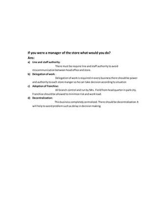 If you were a manager of the store what would you do?
Ans:
a) Line and staff authority:
There must be require line andstaff authoritytoavoid
miscommunicationbetweenheadoffice andstore.
b) Delegationofwork :
Delegationof workisrequiredineverybusinessthere shouldbe power
and authoritytoeach store mangerso he can take decisionaccordingtosituation
c) Adoptionof franchise:
All branch control and runby Mrs. Fieldfromheadquarterinparkcity.
Franchise shouldbe allowedtominimize riskandworkload.
d) Decentralization:
Thisbusinesscompletelycentralized.There shouldbe decentralization.It
will helptoavoidproblemsuchasdelayindecisionmaking.
 