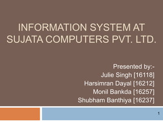 INFORMATION SYSTEM AT
SUJATA COMPUTERS PVT. LTD.
Presented by:-
Julie Singh [16118]
Harsimran Dayal [16212]
Monil Bankda [16257]
Shubham Banthiya [16237]
1
 