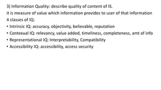 3) Information Quality: describe quality of content of IS.
it is measure of value which information provides to user of that information
4 classes of IQ:
• Intrinsic IQ: accuracy, objectivity, believable, reputation
• Contexual IQ: relevancy, value added, timeliness, completeness, amt of info
• Representational IQ: Interpretability, Compatibility
• Accessibility IQ: accessibility, access security
 