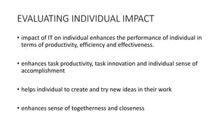 EVALUATING INDIVIDUAL IMPACT
• impact of IT on individual enhances the performance of individual in
terms of productivity, efficiency and effectiveness.
• enhances task productivity, task innovation and individual sense of
accomplishment
• helps individual to create and try new ideas in their work
• enhances sense of togetherness and closeness
 