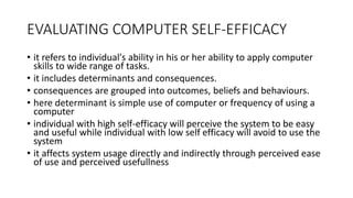 EVALUATING COMPUTER SELF-EFFICACY
• it refers to individual's ability in his or her ability to apply computer
skills to wide range of tasks.
• it includes determinants and consequences.
• consequences are grouped into outcomes, beliefs and behaviours.
• here determinant is simple use of computer or frequency of using a
computer
• individual with high self-efficacy will perceive the system to be easy
and useful while individual with low self efficacy will avoid to use the
system
• it affects system usage directly and indirectly through perceived ease
of use and perceived usefullness
 