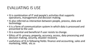 EVALUATING IS USE
• IS is combination of IT and people's activities that supports
operations, management and decision making.
• IS also referred as interaction between people, process, data and
technology
• it is a form of communication system in which data is processed and
presented to the user.
• IS is essential and beneficial if user resists to change.
• Ethics of IS- privacy, property, accuracy, access, data processing and
decision making, security, disaster recovery.
• usefulness of IS in following fields: finance and accounting, sales and
marketing, HRM, etc.ss
 