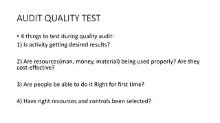 AUDIT QUALITY TEST
• 4 things to test during quality audit:
1) Is activity getting desired results?
2) Are resources(man, money, material) being used properly? Are they
cost-effective?
3) Are people be able to do it Right for first time?
4) Have right resources and controls been selected?
 