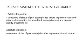 TYPES OF SYSTEM EFFECTIVENESS EVALUATION
• Relative Evaluation:
- comparing of status of goal accomplished before implementation with
after implementation, improved task accomplishment and improved
quality of working life
Absolute Evaluation:
-assesment of size of goal accomplish after implementation of system
 